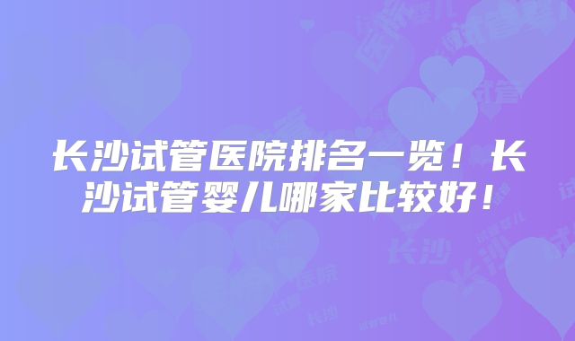长沙试管医院排名一览！长沙试管婴儿哪家比较好！