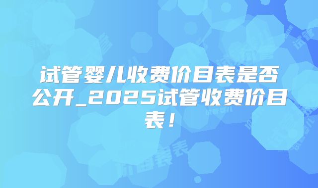 试管婴儿收费价目表是否公开_2025试管收费价目表！