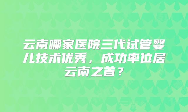 云南哪家医院三代试管婴儿技术优秀，成功率位居云南之首？