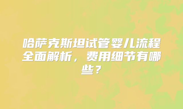 哈萨克斯坦试管婴儿流程全面解析，费用细节有哪些？