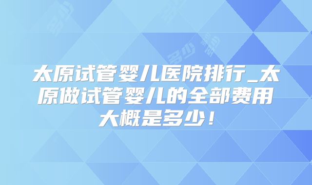 太原试管婴儿医院排行_太原做试管婴儿的全部费用大概是多少！