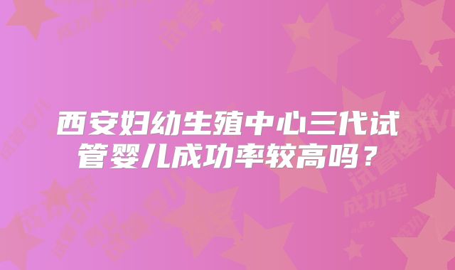 西安妇幼生殖中心三代试管婴儿成功率较高吗？
