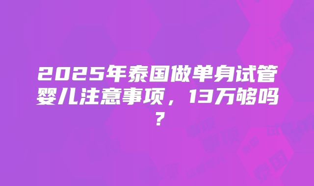 2025年泰国做单身试管婴儿注意事项，13万够吗？