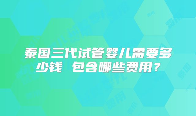 泰国三代试管婴儿需要多少钱 包含哪些费用？