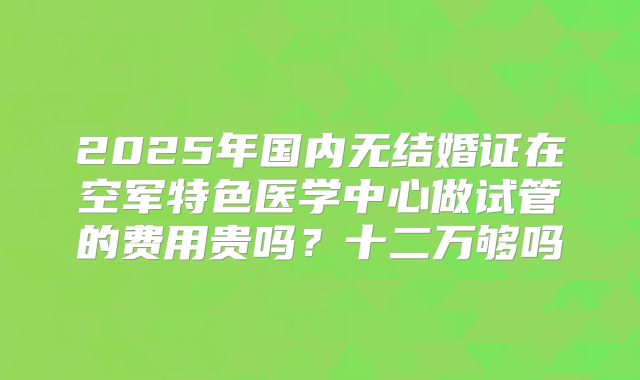 2025年国内无结婚证在空军特色医学中心做试管的费用贵吗？十二万够吗