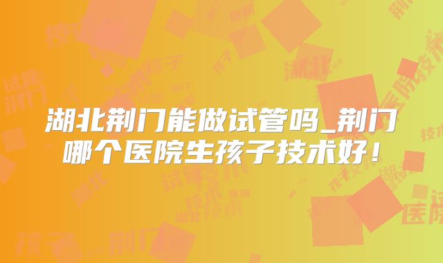 湖北荆门能做试管吗_荆门哪个医院生孩子技术好！
