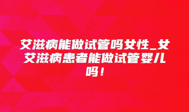 艾滋病能做试管吗女性_女艾滋病患者能做试管婴儿吗！