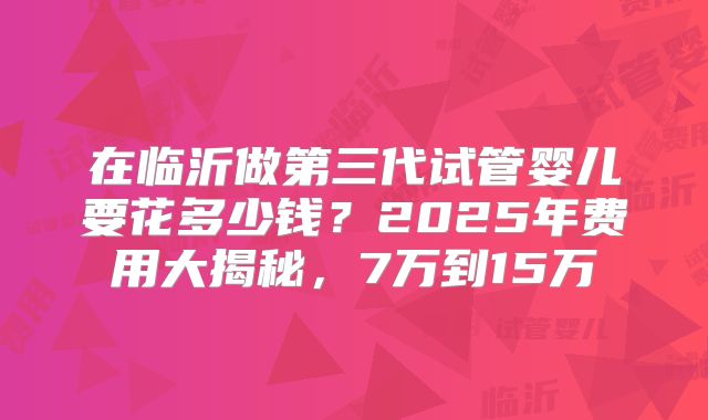 在临沂做第三代试管婴儿要花多少钱？2025年费用大揭秘，7万到15万