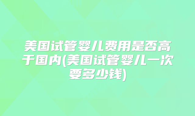 美国试管婴儿费用是否高于国内(美国试管婴儿一次要多少钱)