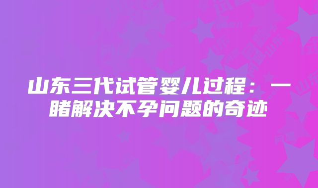 山东三代试管婴儿过程：一睹解决不孕问题的奇迹