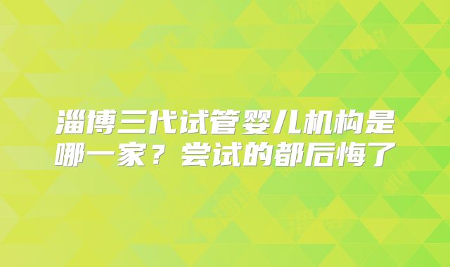 淄博三代试管婴儿机构是哪一家?尝试的都后悔了