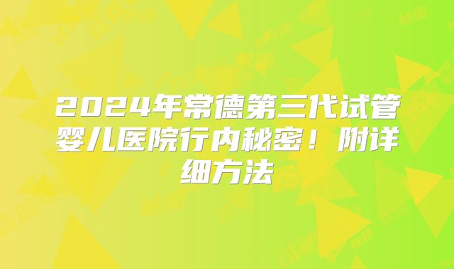 2024年常德第三代试管婴儿医院行内秘密！附详细方法