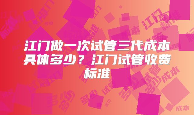 江门做一次试管三代成本具体多少？江门试管收费标准