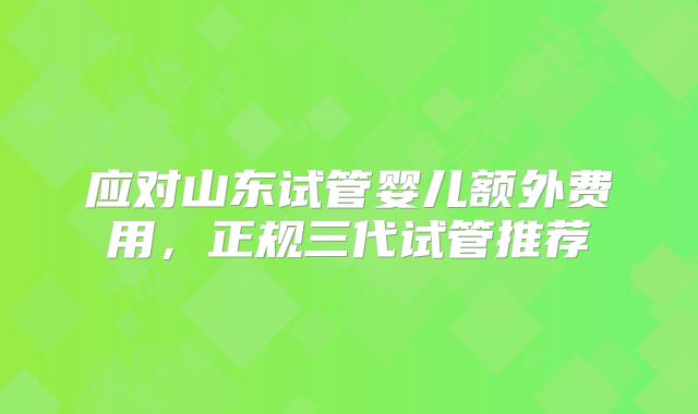 应对山东试管婴儿额外费用，正规三代试管推荐