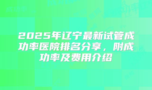 2025年辽宁最新试管成功率医院排名分享,附成功率及费用介绍