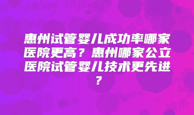 惠州试管婴儿成功率哪家医院更高？惠州哪家公立医院试管婴儿技术更先进？