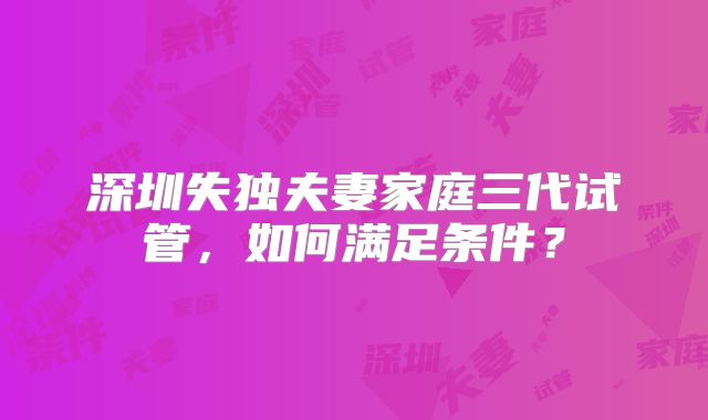 深圳失独夫妻家庭三代试管，如何满足条件？
