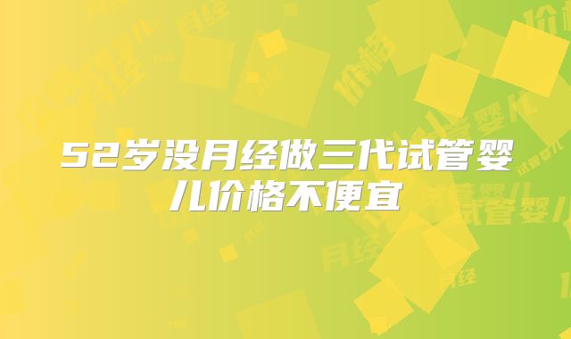 52岁没月经做三代试管婴儿价格不便宜