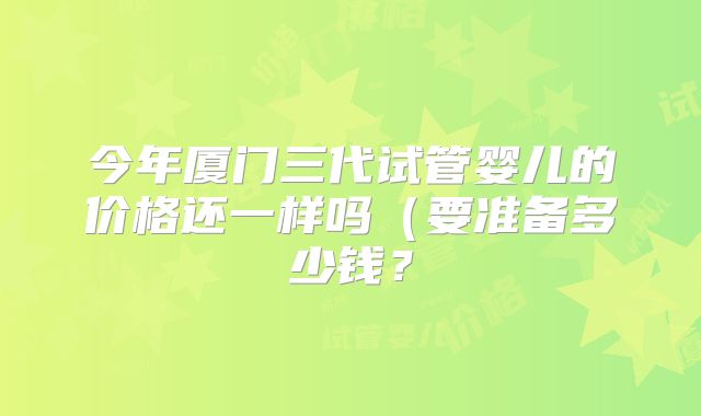 今年厦门三代试管婴儿的价格还一样吗(要准备多少钱?