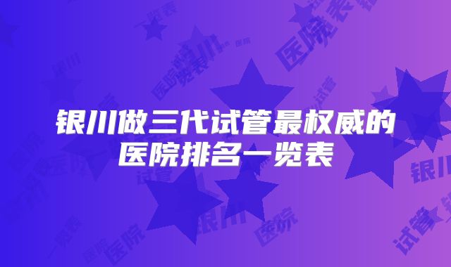 银川做三代试管最权威的医院排名一览表