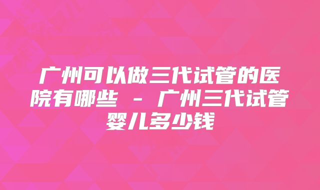 广州可以做三代试管的医院有哪些 - 广州三代试管婴儿多少钱