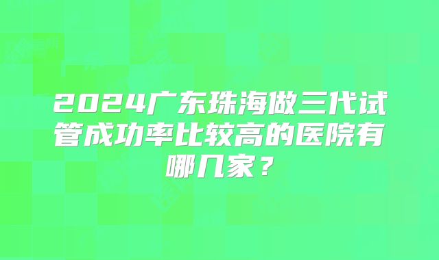 2024广东珠海做三代试管成功率比较高的医院有哪几家?