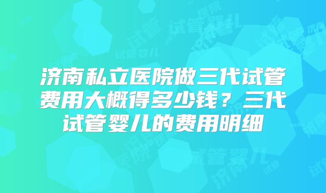 济南私立医院做三代试管费用大概得多少钱？三代试管婴儿的费用明细