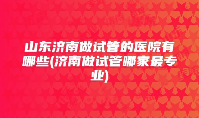 山东济南做试管的医院有哪些(济南做试管哪家最专业)