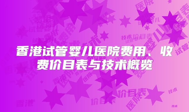 香港试管婴儿医院费用、收费价目表与技术概览
