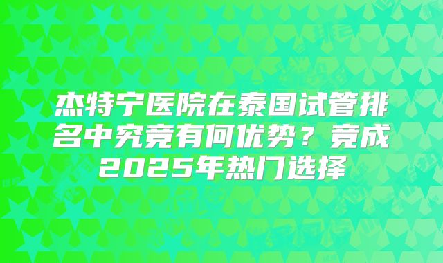 杰特宁医院在泰国试管排名中究竟有何优势？竟成2025年热门选择