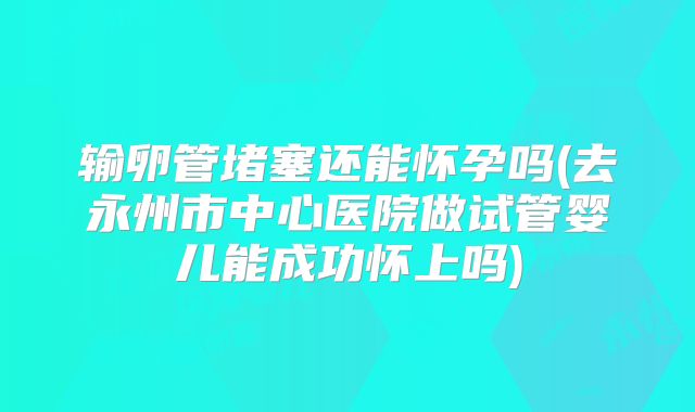 输卵管堵塞还能怀孕吗(去永州市中心医院做试管婴儿能成功怀上吗)