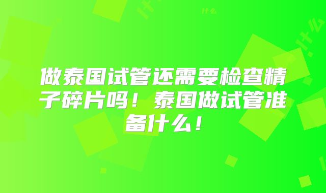 做泰国试管还需要检查精子碎片吗！泰国做试管准备什么！