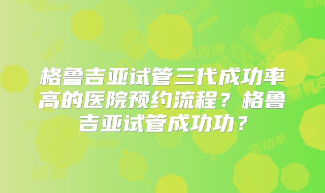 格鲁吉亚试管三代成功率高的医院预约流程？格鲁吉亚试管成功功？