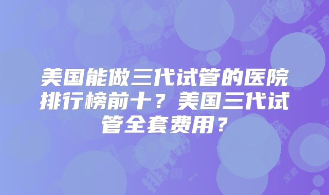 美国能做三代试管的医院排行榜前十？美国三代试管全套费用？
