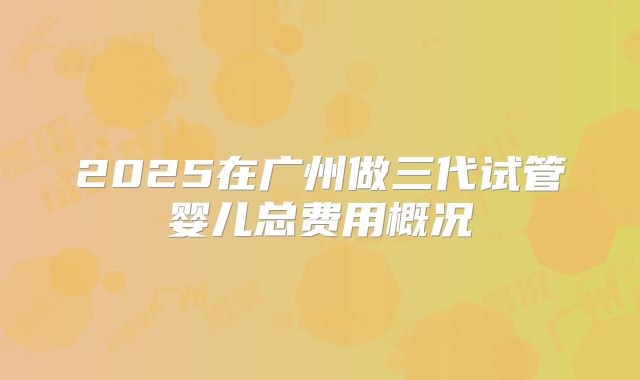 2025在广州做三代试管婴儿总费用概况