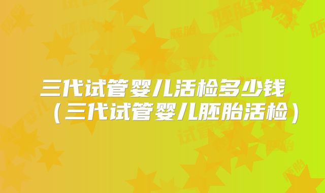 三代试管婴儿活检多少钱（三代试管婴儿胚胎活检）