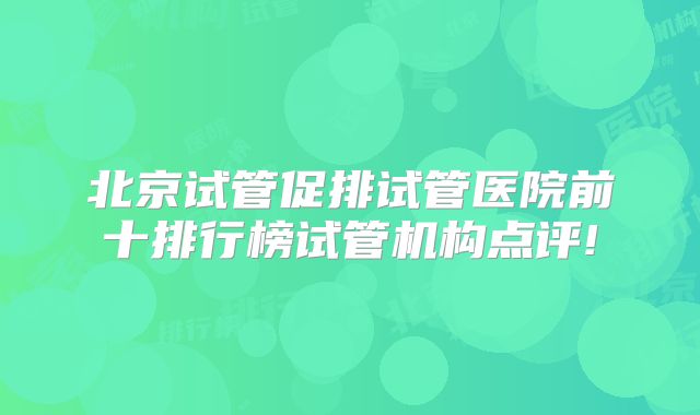 北京试管促排试管医院前十排行榜试管机构点评!