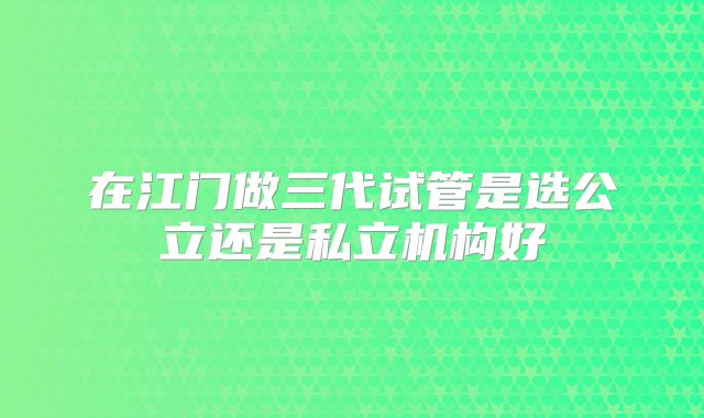 在江门做三代试管是选公立还是私立机构好