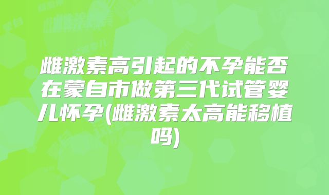 雌激素高引起的不孕能否在蒙自市做第三代试管婴儿怀孕(雌激素太高能移植吗)