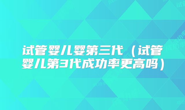 试管婴儿婴第三代（试管婴儿第3代成功率更高吗）