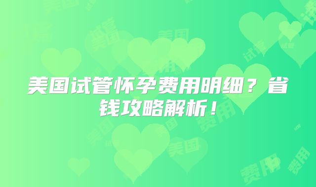 美国试管怀孕费用明细?省钱攻略解析!