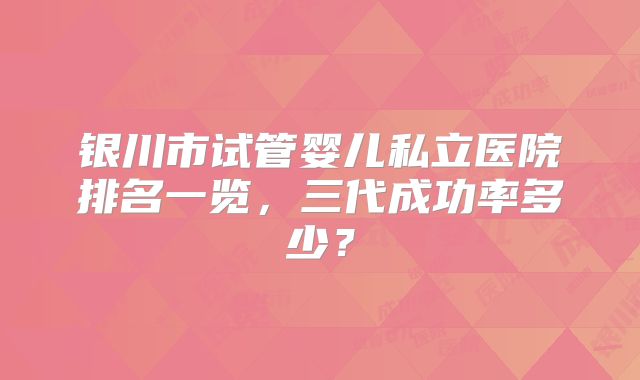 银川市试管婴儿私立医院排名一览，三代成功率多少？