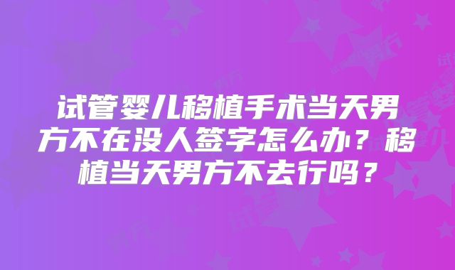 试管婴儿移植手术当天男方不在没人签字怎么办？移植当天男方不去行吗？