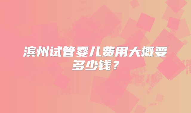 滨州试管婴儿费用大概要多少钱？
