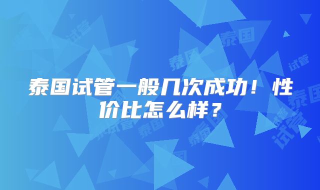 泰国试管一般几次成功！性价比怎么样？