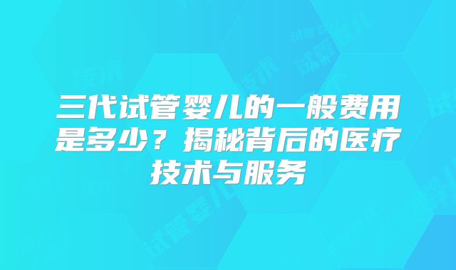 三代试管婴儿的一般费用是多少?揭秘背后的医疗技术与服务