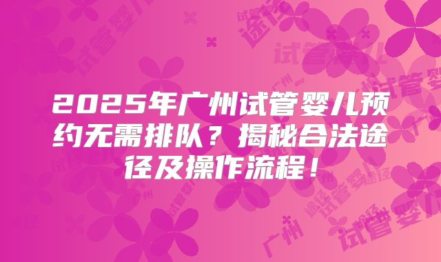 2025年广州试管婴儿预约无需排队？揭秘合法途径及操作流程！