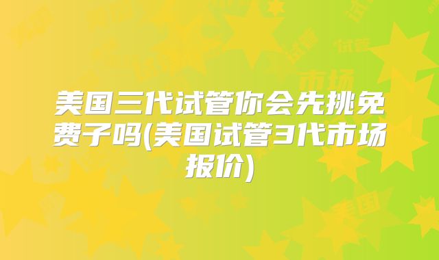 美国三代试管你会先挑免费子吗(美国试管3代市场报价)