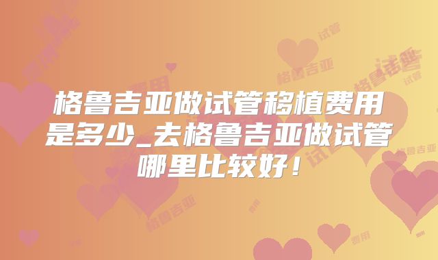 格鲁吉亚做试管移植费用是多少_去格鲁吉亚做试管哪里比较好!
