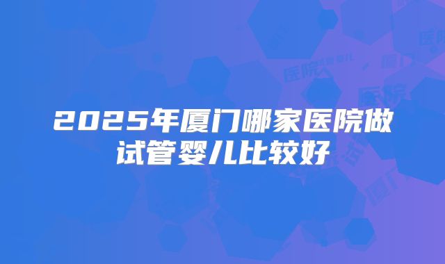 2025年厦门哪家医院做试管婴儿比较好